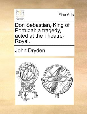 Don Sebastian, King of Portugal: A Tragedy, Acted at the Theatre-Royal. by Dryden, John