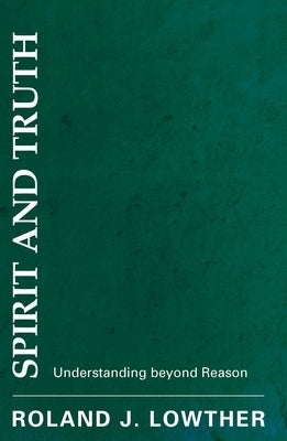 Spirit and Truth: Understanding Beyond Reason by Lowther, Roland J.