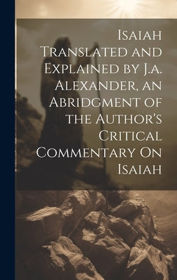 Isaiah Translated and Explained by J.a. Alexander, an Abridgment of the Author's Critical Commentary On Isaiah by Anonymous