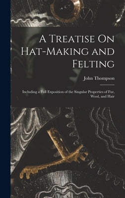 A Treatise On Hat-Making and Felting: Including a Full Exposition of the Singular Properties of Fur, Wool, and Hair by Thompson, John