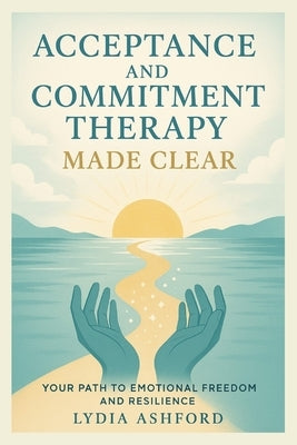 Acceptance and Commitment Therapy Made Clear: Your Path to Emotional Freedom and Resilience by Ashford, Lydia