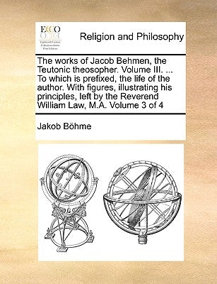 The works of Jacob Behmen, the Teutonic theosopher. Volume III. ... To which is prefixed, the life of the author. With figures, illustrating his princ by Böhme, Jakob