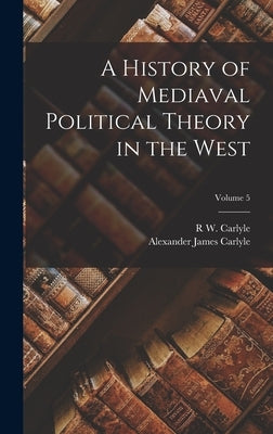 A History of Mediaval Political Theory in the West; Volume 5 by Carlyle, Alexander James