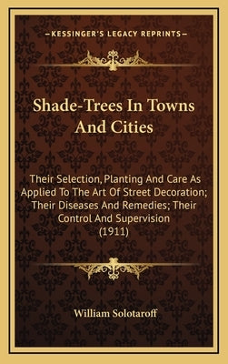 Shade-Trees In Towns And Cities: Their Selection, Planting And Care As Applied To The Art Of Street Decoration; Their Diseases And Remedies; Their Con by Solotaroff, William