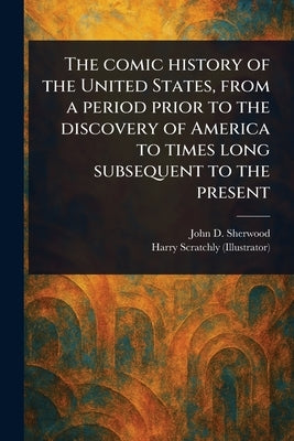 The Comic History of the United States, From a Period Prior to the Discovery of America to Times Long Subsequent to the Present by Sherwood, John D.