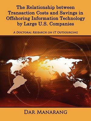 The Relationship between Transaction Costs and Savings in Offshoring Information Technology by Large U.S. Companies: A Doctoral Research on IT Outsour by Manarang, Dar