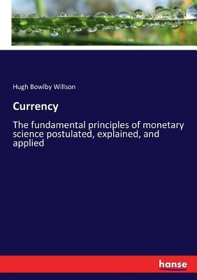 Currency: The fundamental principles of monetary science postulated, explained, and applied by Willson, Hugh Bowlby