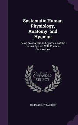 Systematic Human Physiology, Anatomy, and Hygiene: Being an Analysis and Synthesis of the Human System, With Practical Conclusions by Lambert, Thomas Scott