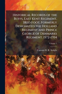 Historical Records of the Buffs, East Kent Regiment, 3Red Foot, Formerly Designated the Holland Regiment and Prince George of Denmarks Regiment. 1572- by Knight, Captain H. R.