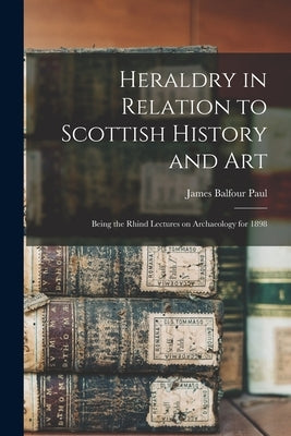 Heraldry in Relation to Scottish History and art; Being the Rhind Lectures on Archaeology for 1898 by Paul, James Balfour