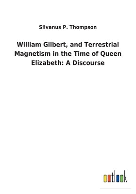 William Gilbert, and Terrestrial Magnetism in the Time of Queen Elizabeth: A Discourse by Thompson, Silvanus P.