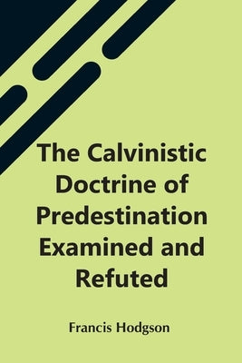 The Calvinistic Doctrine Of Predestination Examined And Refuted by Hodgson, Francis