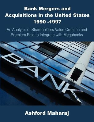 Bank Mergers and Acquisitions in the United States 1990 -1997: An Analysis of Shareholders Value Creation and Premium Paid to Integrate with Megabanks by Maharaj, Ashford