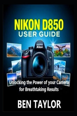Nikon D850 User Guide: Unlocking the Power of your Camera for Breathtaking Results by Taylor, Ben