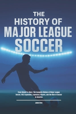 The History of Major League Soccer: From Kickoff to Glory: The Complete History of Major League Soccer, MLS Expansion, Legendary Players, and the Rise by Bren, James