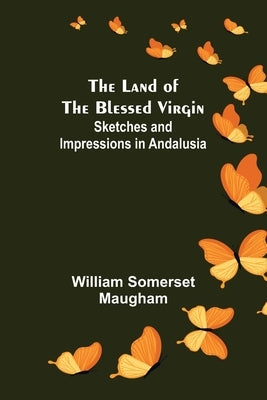 The Land of The Blessed Virgin; Sketches and Impressions in Andalusia by Somerset Maugham, William