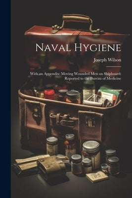 Naval Hygiene: With an Appendix: Moving Wounded Men on Shipboard: Reported to the Bureau of Medicine by Wilson, Joseph