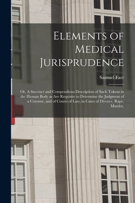 Elements of Medical Jurisprudence: or, A Succinct and Compendious Description of Such Tokens in the Human Body as Are Requisite to Determine the Judgm by Farr, Samuel 1741-1795