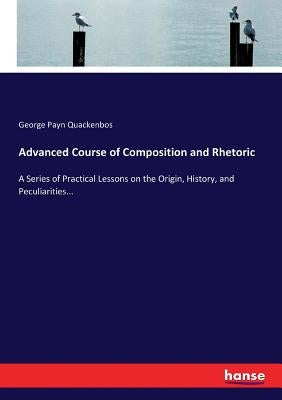 Advanced Course of Composition and Rhetoric: A Series of Practical Lessons on the Origin, History, and Peculiarities... by Quackenbos, George Payn