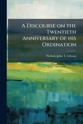 A Discourse on the Twentieth Anniversary of his Ordination: Delivered in the Church of the Second Parish, Saco, April 12, 1863 by Nichols, John T. Gilman (John Taylor Gil