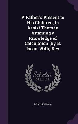 A Father's Present to His Children, to Assist Them in Attaining a Knowledge of Calculation [By B. Isaac. With] Key by Isaac, Benjamin