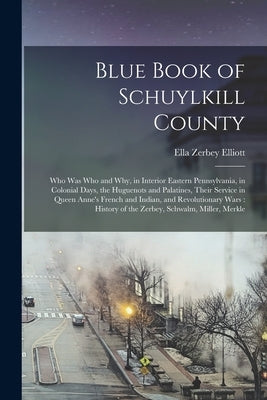 Blue Book of Schuylkill County: Who was Who and why, in Interior Eastern Pennsylvania, in Colonial Days, the Huguenots and Palatines, Their Service in by Elliott, Ella Zerbey