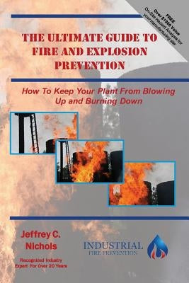 The Ultimate Guide To Fire And Explosion Prevention: How to keep your plant from blowing up and burning down by Nichols, Jeffrey C.