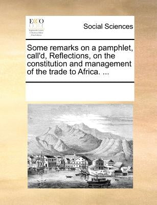 Some Remarks on a Pamphlet, Call'd, Reflections, on the Constitution and Management of the Trade to Africa. ... by Multiple Contributors