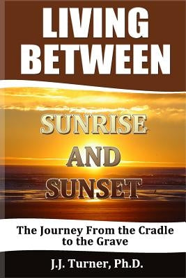 Living Between Sunrise And Sunset: Life Between The Cradle And The Grave by Turner, J. J.
