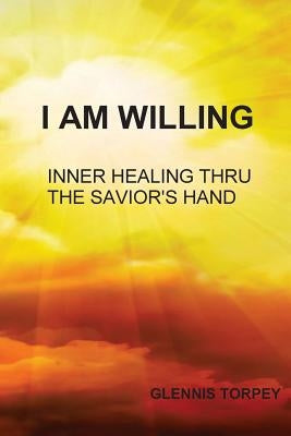 I Am Willing: Inner Healing Thru the Savior's Hand by Torpey, Glennis