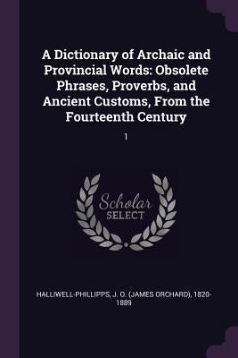 A Dictionary of Archaic and Provincial Words: Obsolete Phrases, Proverbs, and Ancient Customs, From the Fourteenth Century: 1 by Halliwell-Phillipps, J. O. 1820-1889
