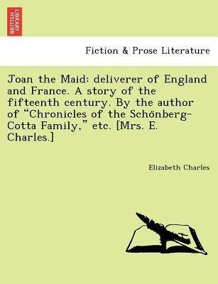 Joan the Maid: Deliverer of England and France. a Story of the Fifteenth Century. by the Author of "Chronicles of the Scho Nberg-Cott by Charles, Elizabeth