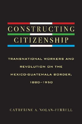 Constructing Citizenship: Transnational Workers and Revolution on the Mexico-Guatemala Border, 1880--1950 by Nolan-Ferrell, Catherine A.