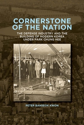 Cornerstone of the Nation: The Defense Industry and the Building of Modern Korea Under Park Chung Hee by Kwon, Peter Banseok