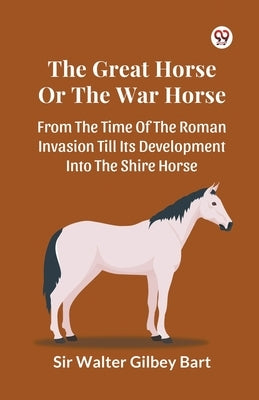 The Great Horse Or The War Horse From The Time Of The Roman Invasion Till Its Development Into The Shire Horse by Bart, Walter Gilbey