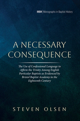A Necessary Consequence: The Use of Confessional Language to Affirm the Trinity Among English Particular Baptists as Evidenced by Bristol Baptist Acad by Olsen, Steven
