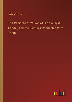 The Pedigree of Wilson of High Wray & Kendal, and the Families Connected With Them by Foster, Joseph