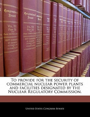 To Provide for the Security of Commercial Nuclear Power Plants and Facilities Designated by the Nuclear Regulatory Commission. by United States Congress Senate