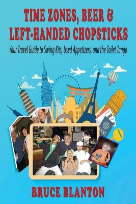 Time Zones, Beer & Left-Handed Chopsticks: Your Travel Guide to Swing Kits, Used Appetizers, and the Toilet Tango by Blanton, Bruce