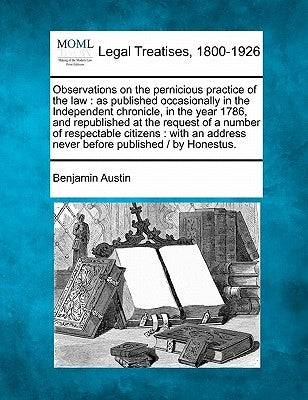 Observations on the Pernicious Practice of the Law: As Published Occasionally in the Independent Chronicle, in the Year 1786, and Republished at the R by Austin, Benjamin