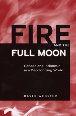 Fire and the Full Moon: Canada and Indonesia in a Decolonizing World by Webster, David