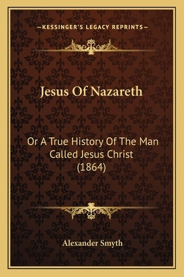 Jesus Of Nazareth: Or A True History Of The Man Called Jesus Christ (1864) by Smyth, Alexander