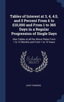 Tables of Interest at 3, 4, 4.5, and 5 Percent From £ to £10,000 and From 1 to 365 Days in a Regular Progression of Single Days: Also Tables at all th by Thomson, John