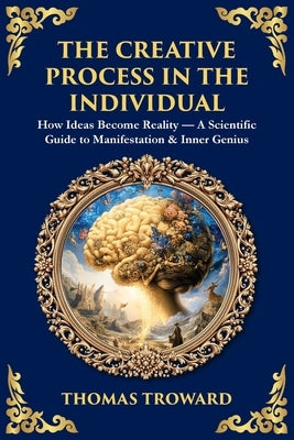 The Creative Process in the Individual: How Ideas Become Reality - A Scientific Guide to Manifestation & Inner Genius by Troward, Thomas
