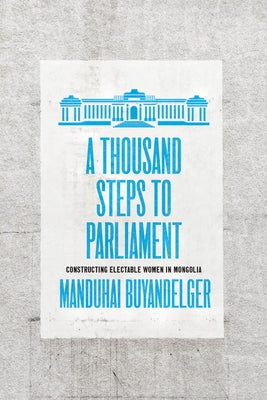 A Thousand Steps to Parliament: Constructing Electable Women in Mongolia by Buyandelger, Manduhai