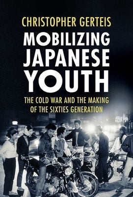 Mobilizing Japanese Youth: The Cold War and the Making of the Sixties Generation by Gerteis, Christopher