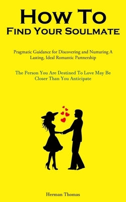 How To Find Your Soulmate: Pragmatic Guidance For Discovering And Nurturing A Lasting, Ideal Romantic Partnership (The Person You Are Destined To Love by Thomas, Herman