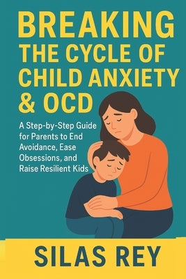 Breaking The Cycle Of Child Anxiety & Ocd: A Step-by-Step Guide for Parents to End Avoidance, Ease Obsessions, and Raise Resilient Kids by Rey, Silas