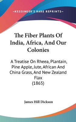 The Fiber Plants Of India, Africa, And Our Colonies: A Treatise On Rheea, Plantain, Pine Apple, Jute, African And China Grass, And New Zealand Flax (1 by Dickson, James Hill