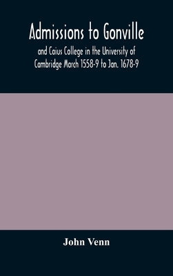 Admissions To Gonville And Caius College In The University Of Cambridge March 1558-9 To Jan. 1678-9 by John Venn